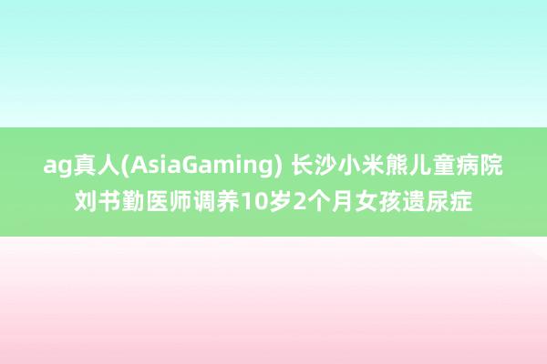 ag真人(AsiaGaming) 长沙小米熊儿童病院刘书勤医师调养10岁2个月女孩遗尿症