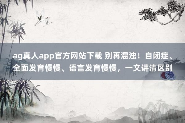 ag真人app官方网站下载 别再混浊！自闭症、全面发育慢慢、语言发育慢慢，一文讲清区别