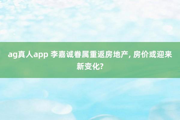 ag真人app 李嘉诚眷属重返房地产， 房价或迎来新变化?