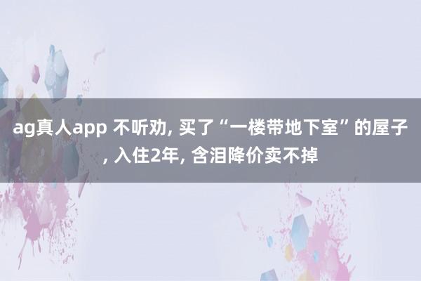 ag真人app 不听劝, 买了“一楼带地下室”的屋子, 入住2年, 含泪降价卖不掉