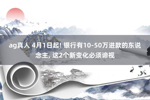 ag真人 4月1日起! 银行有10-50万进款的东说念主, 这2个新变化必须谛视