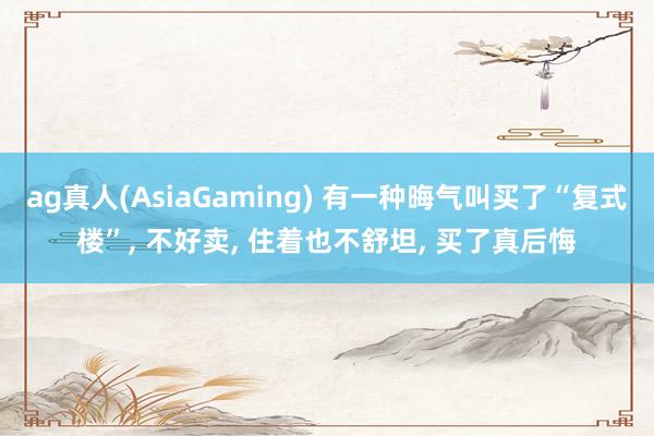 ag真人(AsiaGaming) 有一种晦气叫买了“复式楼”， 不好卖， 住着也不舒坦， 买了真后悔