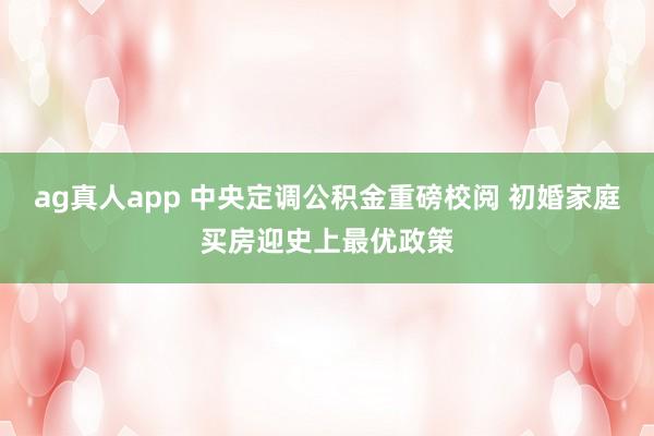 ag真人app 中央定调公积金重磅校阅 初婚家庭买房迎史上最优政策