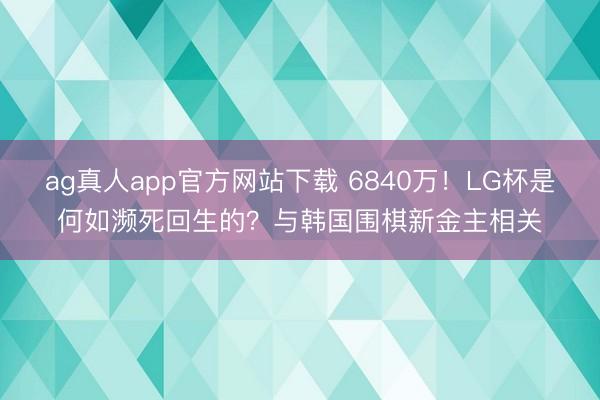 ag真人app官方网站下载 6840万！LG杯是何如濒死回生的？与韩国围棋新金主相关