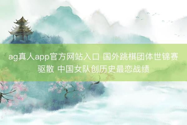 ag真人app官方网站入口 国外跳棋团体世锦赛驱散 中国女队创历史最恋战绩