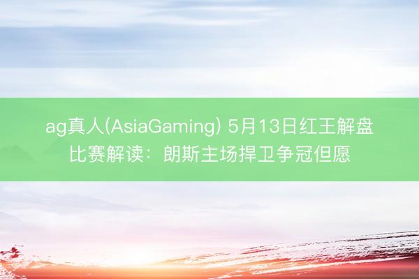 ag真人(AsiaGaming) 5月13日红王解盘比赛解读：朗斯主场捍卫争冠但愿