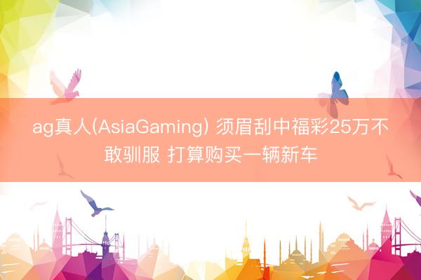 ag真人(AsiaGaming) 须眉刮中福彩25万不敢驯服 打算购买一辆新车