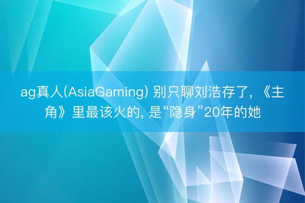 ag真人(AsiaGaming) 别只聊刘浩存了， 《主角》里最该火的， 是“隐身”20年的她