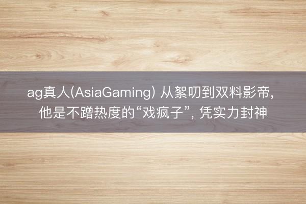 ag真人(AsiaGaming) 从絮叨到双料影帝， 他是不蹭热度的“戏疯子”， 凭实力封神
