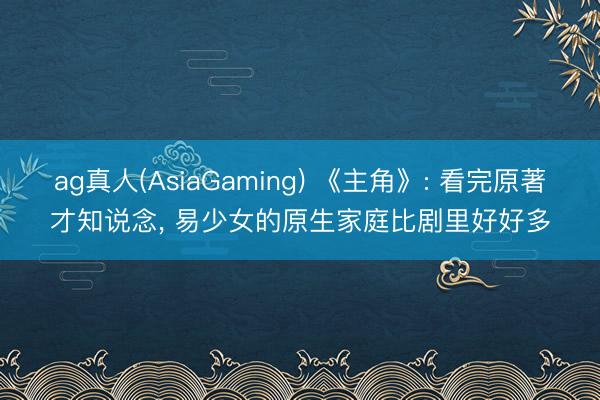 ag真人(AsiaGaming) 《主角》: 看完原著才知说念， 易少女的原生家庭比剧里好好多