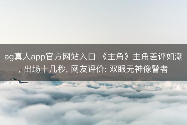 ag真人app官方网站入口 《主角》主角差评如潮， 出场十几秒， 网友评价: 双眼无神像瞽者