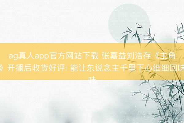 ag真人app官方网站下载 张嘉益刘浩存《主角》开播后收货好评: 能让东说念主千里下心细细回味