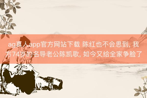 ag真人app官方网站下载 陈红也不会思到， 我方74岁的名导老公陈凯歌， 如今又给全家争脸了