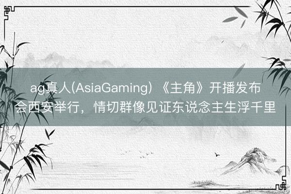 ag真人(AsiaGaming) 《主角》开播发布会西安举行，情切群像见证东说念主生浮千里