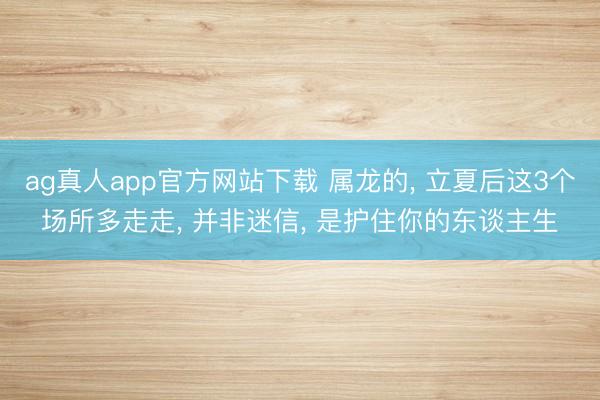 ag真人app官方网站下载 属龙的， 立夏后这3个场所多走走， 并非迷信， 是护住你的东谈主生