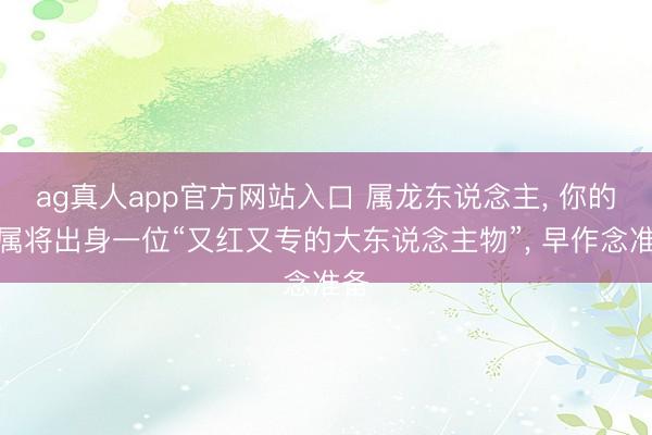 ag真人app官方网站入口 属龙东说念主， 你的眷属将出身一位“又红又专的大东说念主物”， 早作念准备