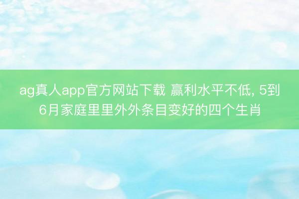 ag真人app官方网站下载 赢利水平不低， 5到6月家庭里里外外条目变好的四个生肖