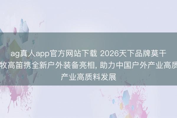 ag真人app官方网站下载 2026天下品牌莫干山大会|牧高笛携全新户外装备亮相， 助力中国户外产业高质料发展