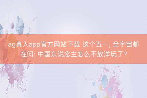 ag真人app官方网站下载 这个五一， 全宇宙都在问: 中国东说念主怎么不放洋玩了?