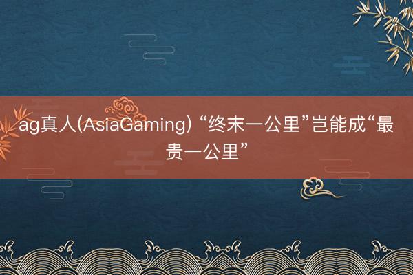 ag真人(AsiaGaming) “终末一公里”岂能成“最贵一公里”