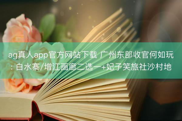ag真人app官方网站下载 广州东部收官何如玩: 白水寨/增江画廊二选一+妃子笑旅社沙村地