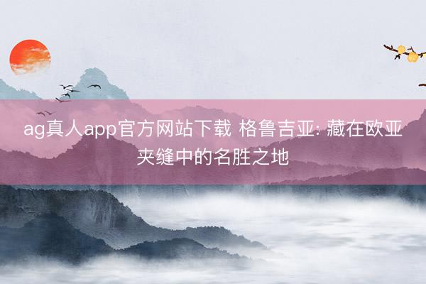 ag真人app官方网站下载 格鲁吉亚: 藏在欧亚夹缝中的名胜之地