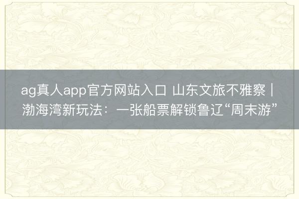 ag真人app官方网站入口 山东文旅不雅察 | 渤海湾新玩法：一张船票解锁鲁辽“周末游”
