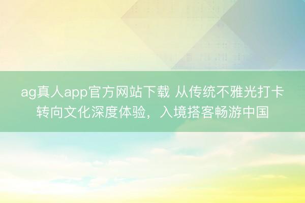 ag真人app官方网站下载 从传统不雅光打卡转向文化深度体验，入境搭客畅游中国