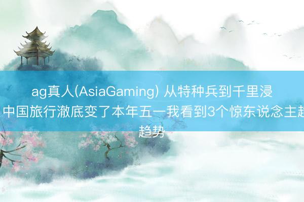 ag真人(AsiaGaming) 从特种兵到千里浸式: 中国旅行澈底变了本年五一我看到3个惊东说念主趋势