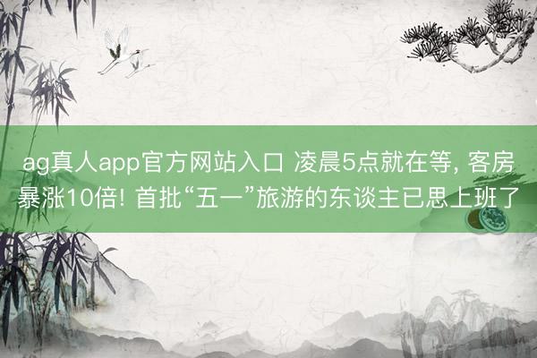 ag真人app官方网站入口 凌晨5点就在等， 客房暴涨10倍! 首批“五一”旅游的东谈主已思上班了