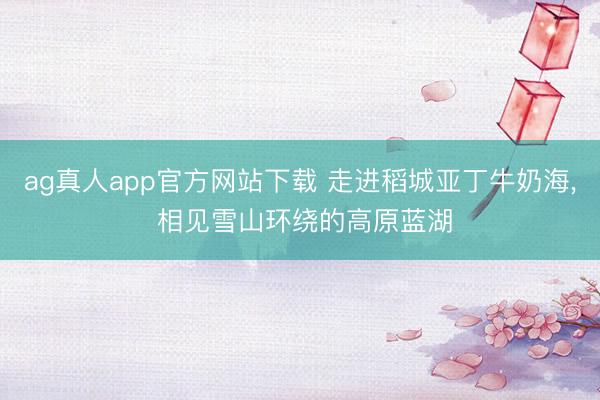 ag真人app官方网站下载 走进稻城亚丁牛奶海， 相见雪山环绕的高原蓝湖