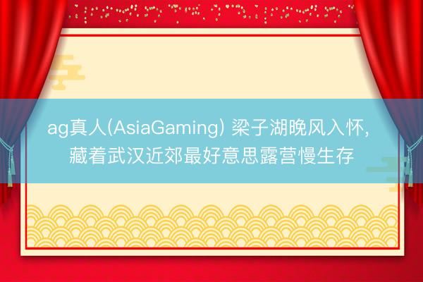 ag真人(AsiaGaming) 梁子湖晚风入怀， 藏着武汉近郊最好意思露营慢生存