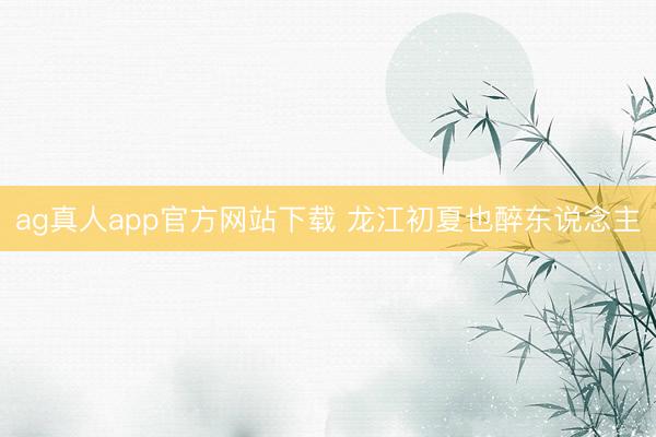 ag真人app官方网站下载 龙江初夏也醉东说念主