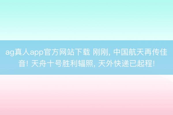 ag真人app官方网站下载 刚刚， 中国航天再传佳音! 天舟十号胜利辐照， 天外快递已起程!