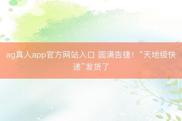 ag真人app官方网站入口 圆满告捷！“天地级快递”发货了