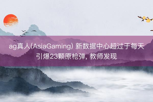 ag真人(AsiaGaming) 新数据中心超过于每天引爆23颗原枪弹， 教师发现