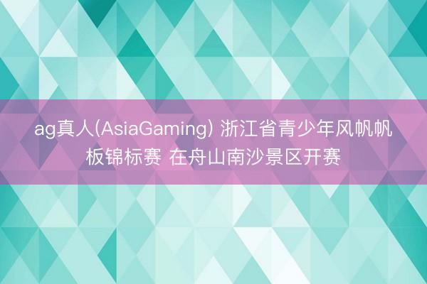 ag真人(AsiaGaming) 浙江省青少年风帆帆板锦标赛 在舟山南沙景区开赛