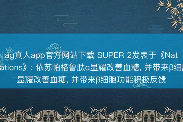 ag真人app官方网站下载 SUPER 2发表于《Nature Communications》: 依苏帕格鲁肽α显耀改善血糖， 并带来β细胞功能积极反馈