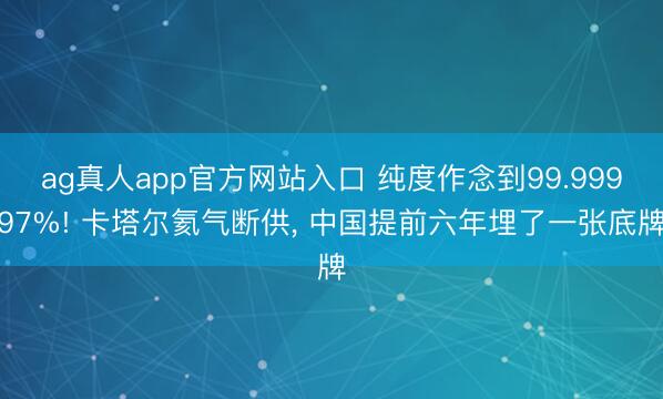 ag真人app官方网站入口 纯度作念到99.99997%! 卡塔尔氦气断供， 中国提前六年埋了一张底牌