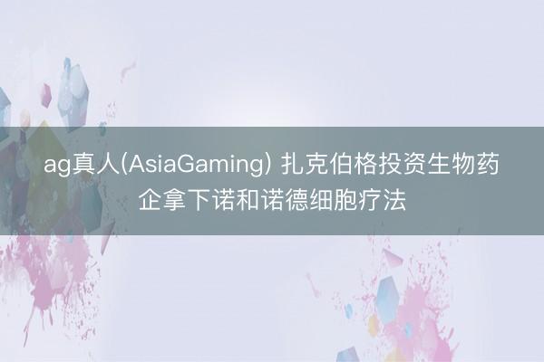 ag真人(AsiaGaming) 扎克伯格投资生物药企拿下诺和诺德细胞疗法