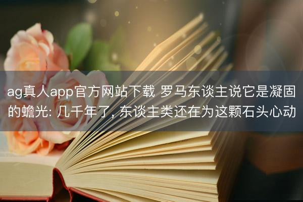 ag真人app官方网站下载 罗马东谈主说它是凝固的蟾光: 几千年了， 东谈主类还在为这颗石头心动