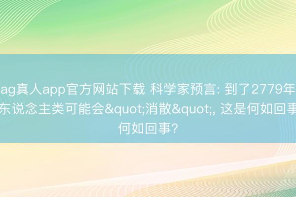 ag真人app官方网站下载 科学家预言: 到了2779年， 东说念主类可能会"消散"， 这是何如回事?