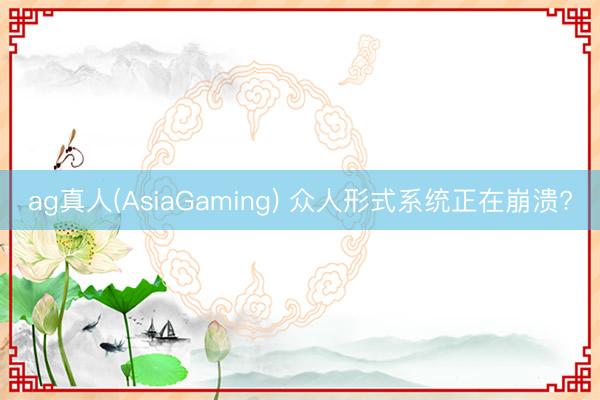 ag真人(AsiaGaming) 众人形式系统正在崩溃?