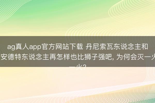 ag真人app官方网站下载 丹尼索瓦东说念主和尼安德特东说念主再怎样也比狮子强吧， 为何会灭一火?