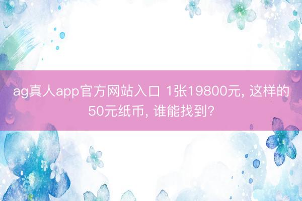 ag真人app官方网站入口 1张19800元， 这样的50元纸币， 谁能找到?
