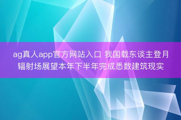 ag真人app官方网站入口 我国载东谈主登月辐射场展望本年下半年完成悉数建筑现实