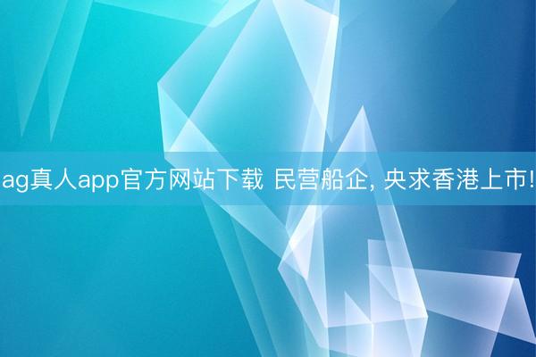 ag真人app官方网站下载 民营船企， 央求香港上市!