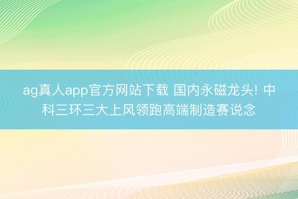 ag真人app官方网站下载 国内永磁龙头! 中科三环三大上风领跑高端制造赛说念