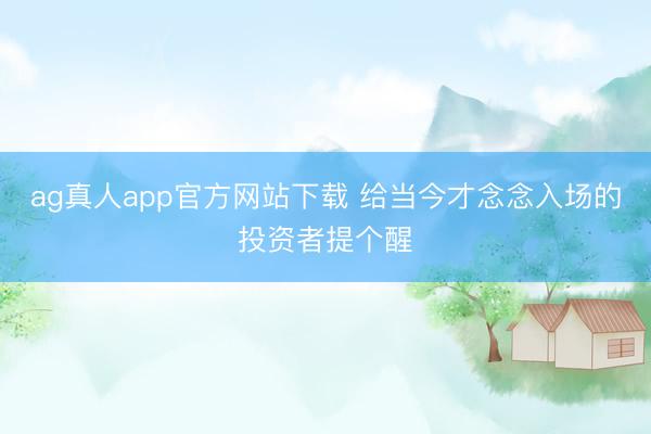 ag真人app官方网站下载 给当今才念念入场的投资者提个醒