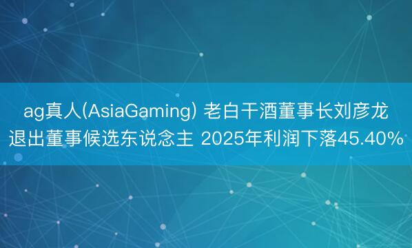 ag真人(AsiaGaming) 老白干酒董事长刘彦龙退出董事候选东说念主 2025年利润下落45.40%